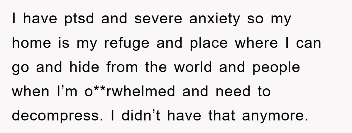 I have ptsd and severe anxiety so my home is my refuge and place where I can go and hide from the world and people when I’m o**rwhelmed and need...
