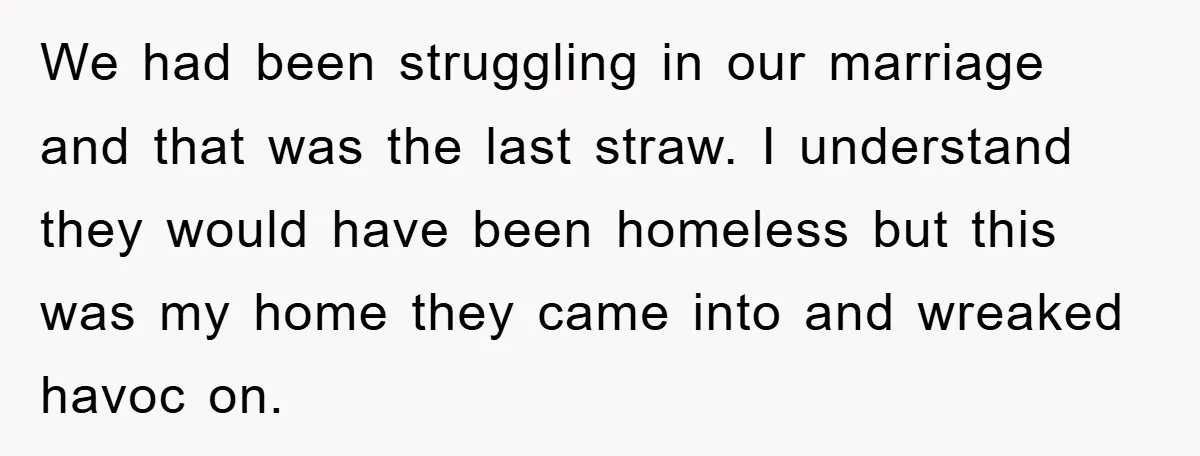 We had been struggling in our marriage and that was the last straw. I understand they would have been homeless but this was my home they came into and wreaked...