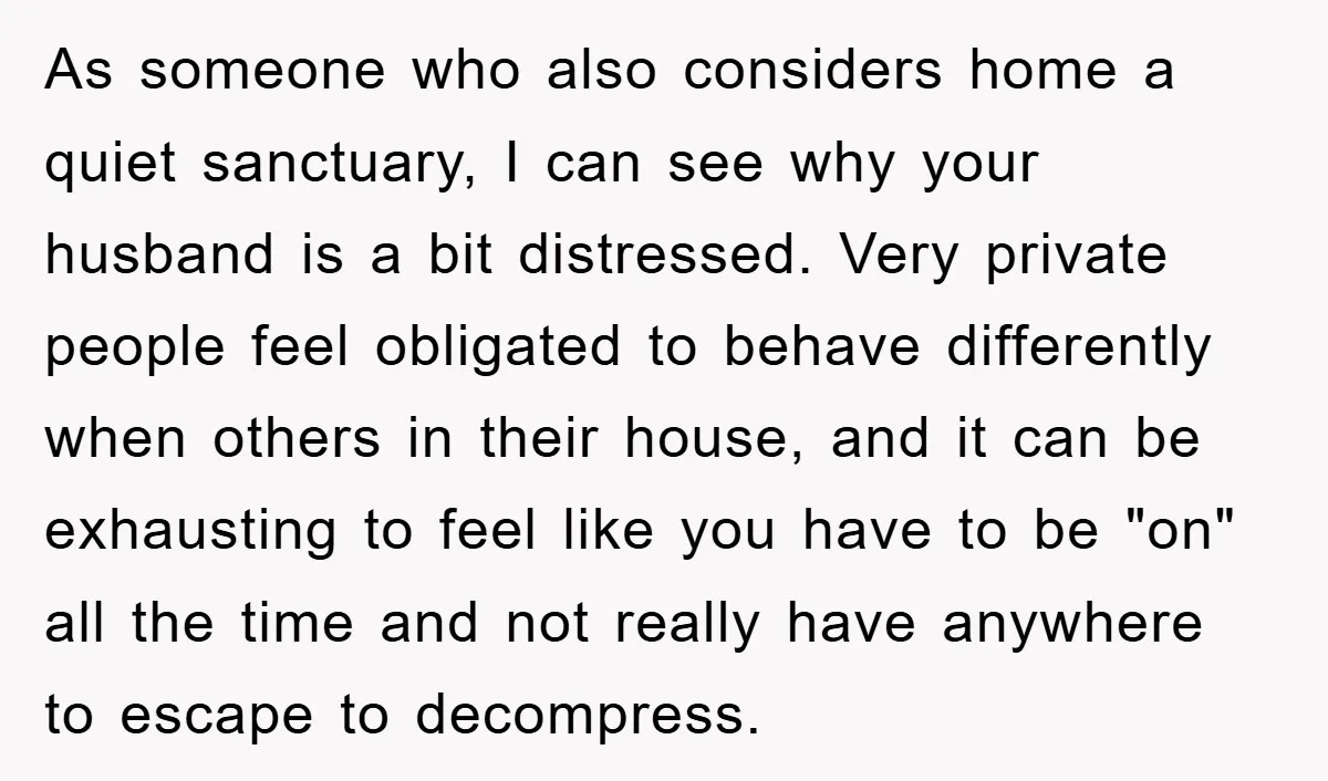 As someone who also considers home a quiet sanctuary, I can see why your husband is a bit distressed. Very private people feel obligated to behave differently when others in...