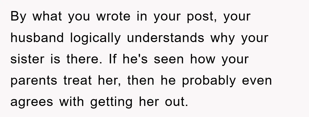 By what you wrote in your post, your husband logically understands why your sister is there. If he's seen how your parents treat her, then he probably even agrees with...