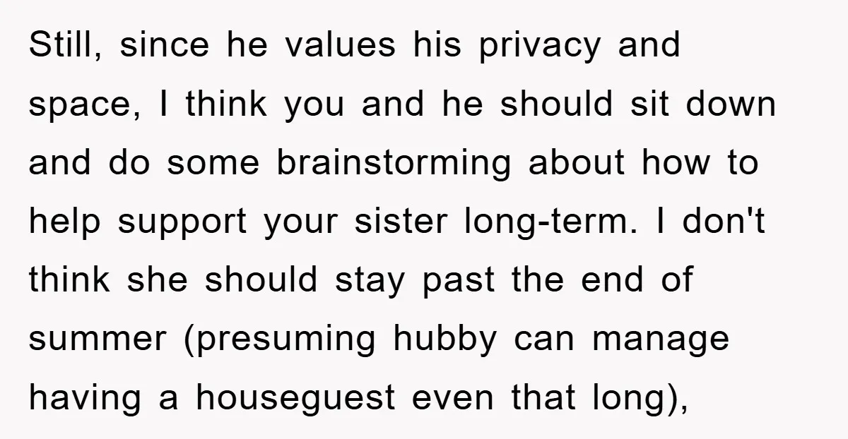 Still, since he values his privacy and space, I think you and he should sit down and do some brainstorming about how to help support your sister long-term. I don't...