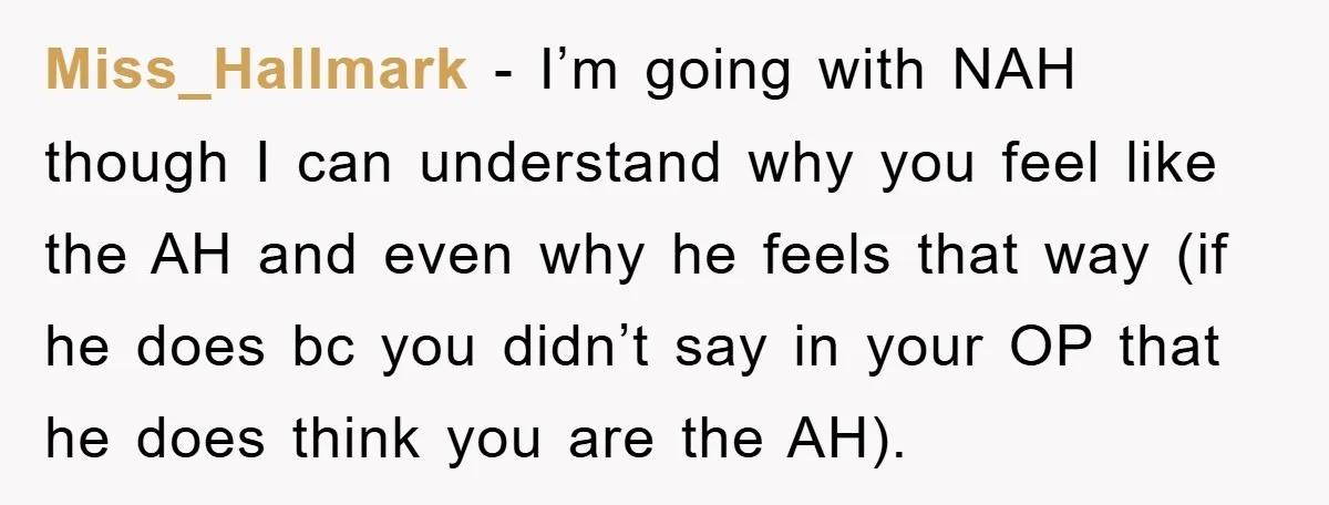 Miss_Hallmark − I’m going with NAH though I can understand why you feel like the AH and even why he feels that way (if he does bc you didn’t say...
