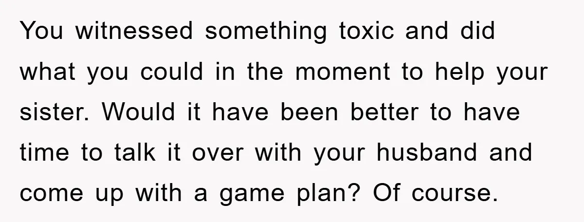You witnessed something toxic and did what you could in the moment to help your sister. Would it have been better to have time to talk it over with your...