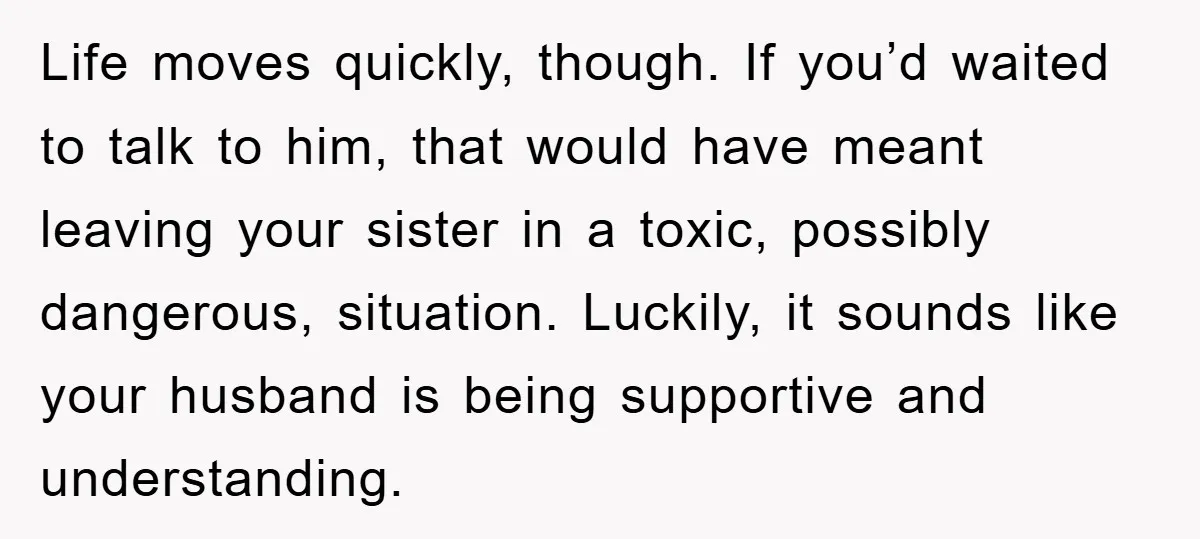 Life moves quickly, though. If you’d waited to talk to him, that would have meant leaving your sister in a toxic, possibly dangerous, situation. Luckily, it sounds like your husband...