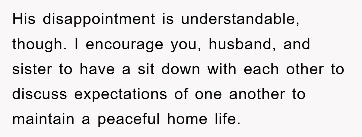 His disappointment is understandable, though. I encourage you, husband, and sister to have a sit down with each other to discuss expectations of one another to maintain a peaceful home...