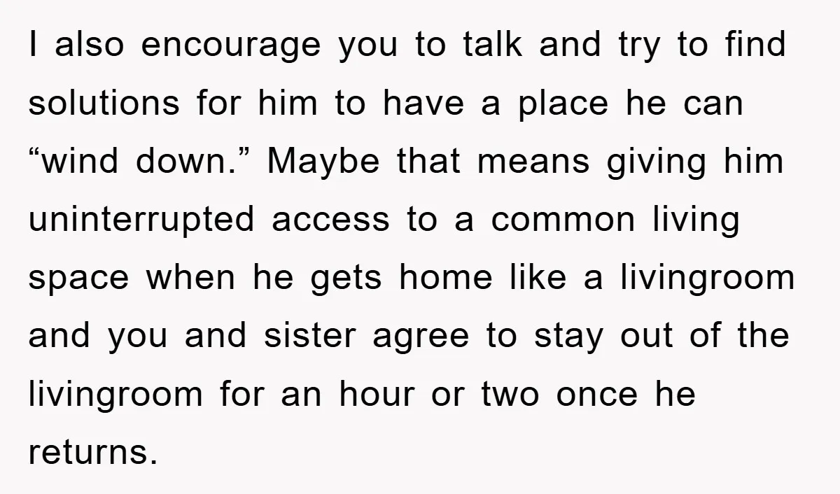 I also encourage you to talk and try to find solutions for him to have a place he can “wind down.” Maybe that means giving him uninterrupted access to a...