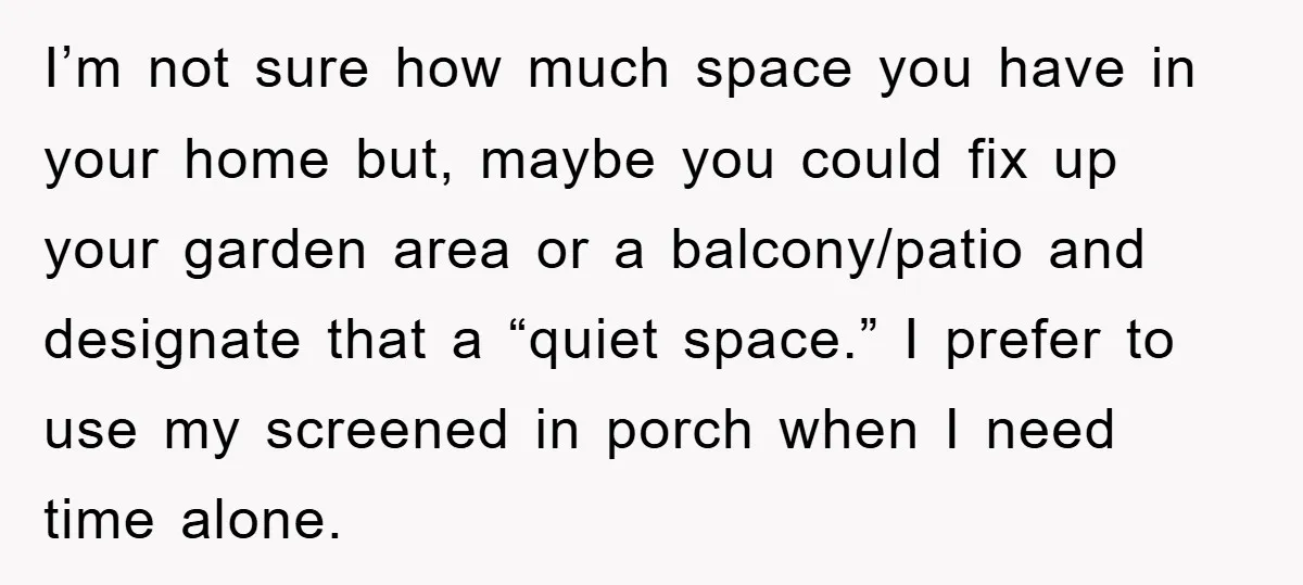 I’m not sure how much space you have in your home but, maybe you could fix up your garden area or a balcony/patio and designate that a “quiet space.” I...