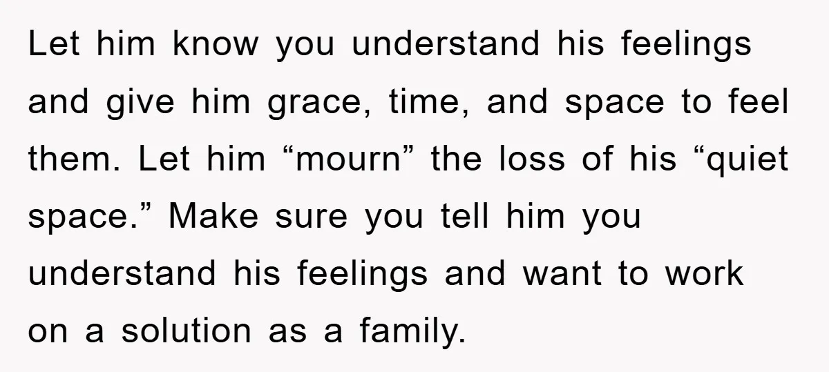 Let him know you understand his feelings and give him grace, time, and space to feel them. Let him “mourn” the loss of his “quiet space.” Make sure you tell...