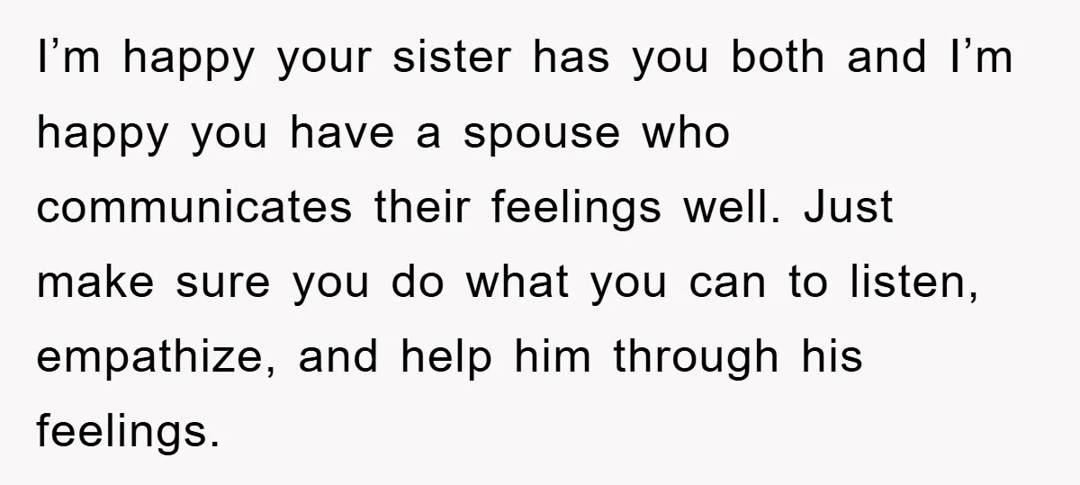 I’m happy your sister has you both and I’m happy you have a spouse who communicates their feelings well. Just make sure you do what you can to listen, empathize,...