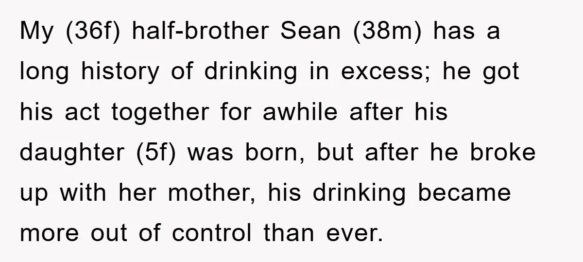 My (36f) half-brother Sean (38m) has a long history of drinking in excess; he got his act together for awhile after his daughter (5f) was born, but after he broke...