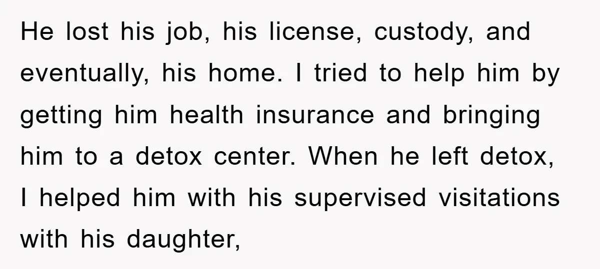 He lost his job, his license, custody, and eventually, his home. I tried to help him by getting him health insurance and bringing him to a detox center. When he...