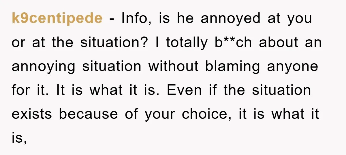 k9centipede − Info, is he annoyed at you or at the situation? I totally b**ch about an annoying situation without blaming anyone for it. It is what it is. Even...