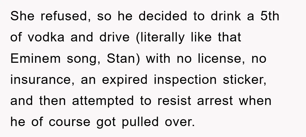 She refused, so he decided to drink a 5th of vodka and drive (literally like that Eminem song, Stan) with no license, no insurance, an expired inspection sticker, and then...
