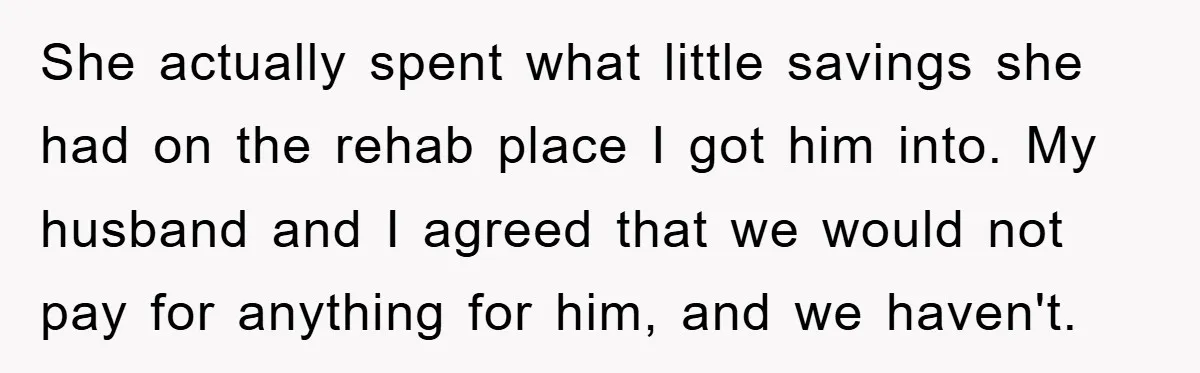 She actually spent what little savings she had on the rehab place I got him into. My husband and I agreed that we would not pay for anything for him,...