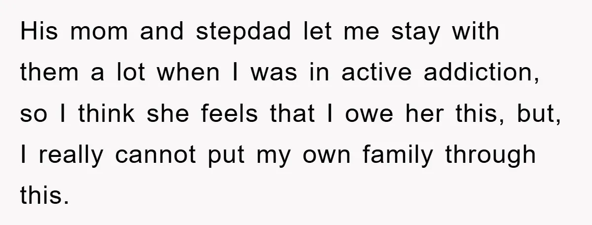 His mom and stepdad let me stay with them a lot when I was in active addiction, so I think she feels that I owe her this, but, I really...
