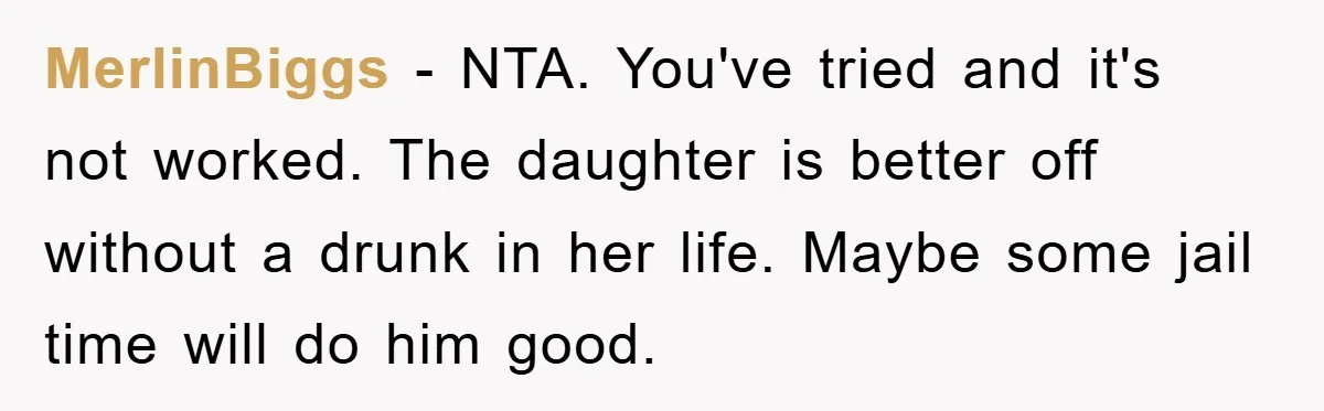 MerlinBiggs − NTA. You've tried and it's not worked. The daughter is better off without a drunk in her life. Maybe some jail time will do him good.