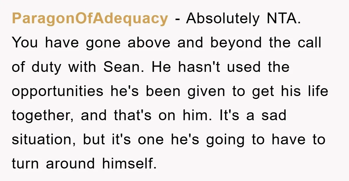 ParagonOfAdequacy − Absolutely NTA. You have gone above and beyond the call of duty with Sean. He hasn't used the opportunities he's been given to get his life together, and...
