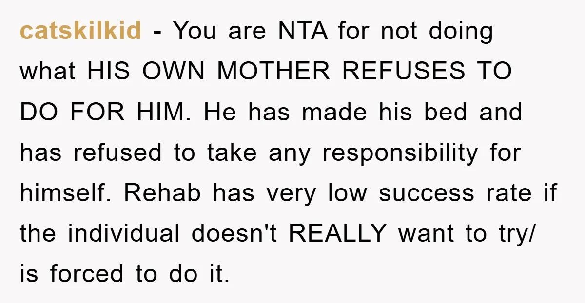 catskilkid − You are NTA for not doing what HIS OWN MOTHER REFUSES TO DO FOR HIM. He has made his bed and has refused to take any responsibility for...
