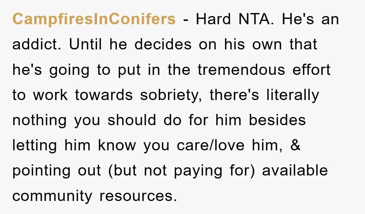 CampfiresInConifers − Hard NTA. He's an addict. Until he decides on his own that he's going to put in the tremendous effort to work towards sobriety, there's literally nothing you...