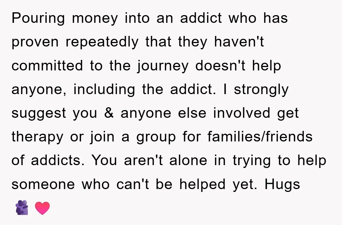 Pouring money into an addict who has proven repeatedly that they haven't committed to the journey doesn't help anyone, including the addict. I strongly suggest you & anyone else involved...