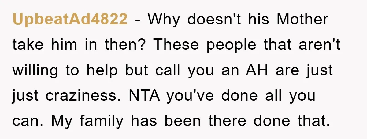 UpbeatAd4822 − Why doesn't his Mother take him in then? These people that aren't willing to help but call you an AH are just just craziness. NTA you've done all...