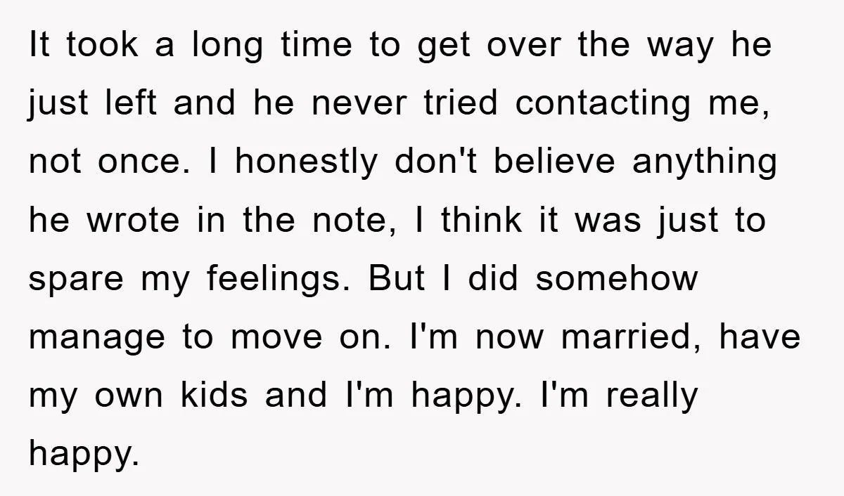 It took a long time to get over the way he just left and he never tried contacting me, not once. I honestly don't believe anything he wrote in the...