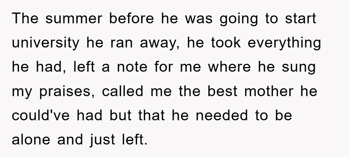 The summer before he was going to start university he ran away, he took everything he had, left a note for me where he sung my praises, called me the...