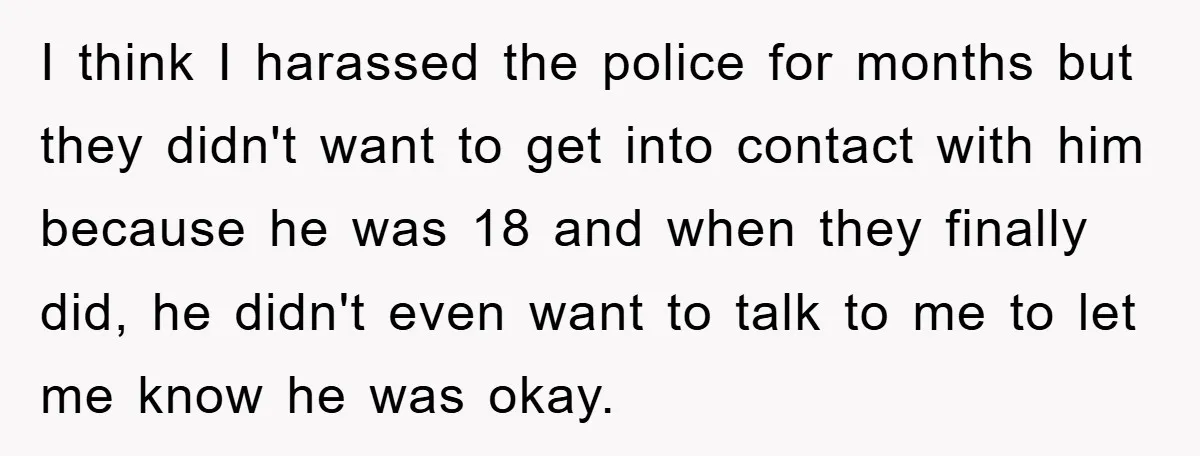 I think I harassed the police for months but they didn't want to get into contact with him because he was 18 and when they finally did, he didn't even...