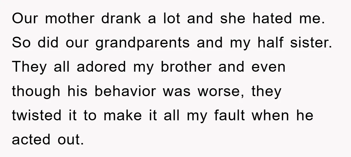 Our mother drank a lot and she hated me. So did our grandparents and my half sister. They all adored my brother and even though his behavior was worse, they...