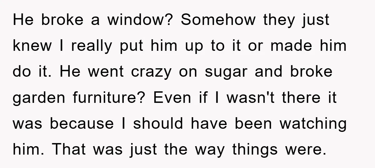 He broke a window? Somehow they just knew I really put him up to it or made him do it. He went crazy on sugar and broke garden furniture? Even...