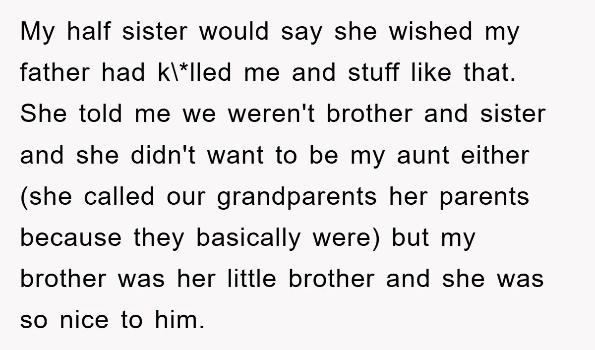 My half sister would say she wished my father had k\*lled me and stuff like that. She told me we weren't brother and sister and she didn't want to be...