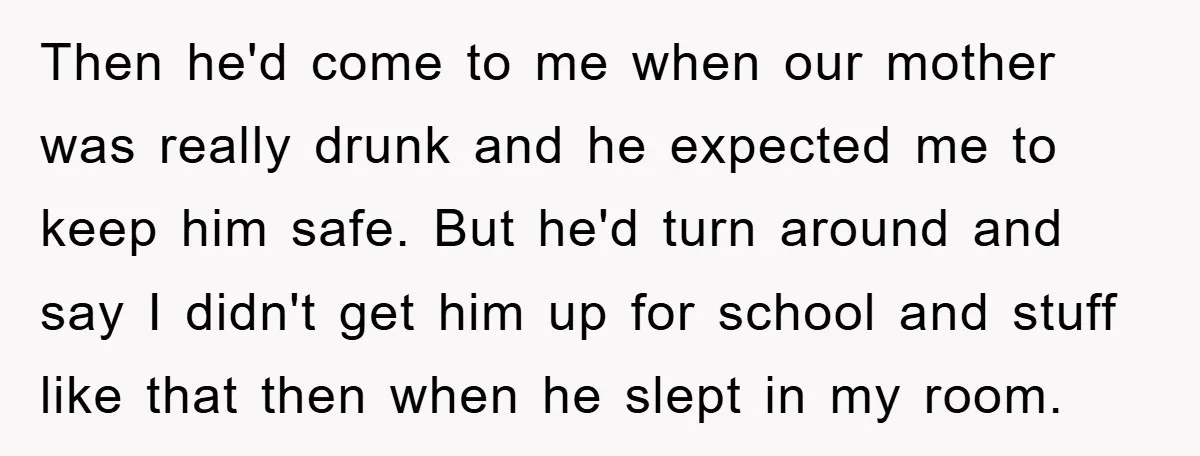 Then he'd come to me when our mother was really drunk and he expected me to keep him safe. But he'd turn around and say I didn't get him up...