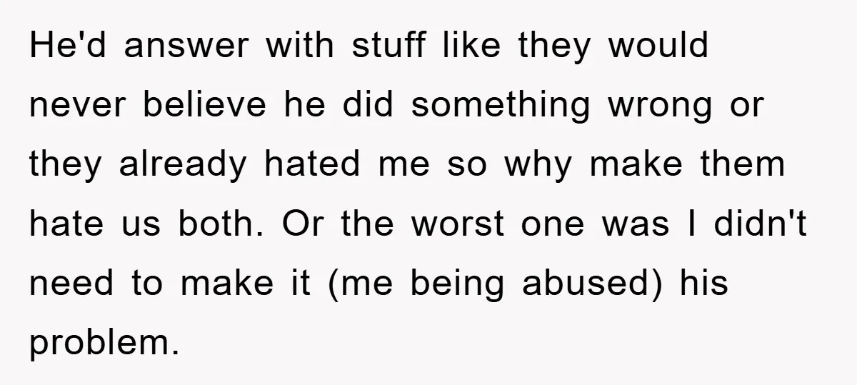 He'd answer with stuff like they would never believe he did something wrong or they already hated me so why make them hate us both. Or the worst one was...