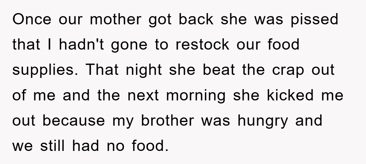 Once our mother got back she was pissed that I hadn't gone to restock our food supplies. That night she beat the crap out of me and the next morning...