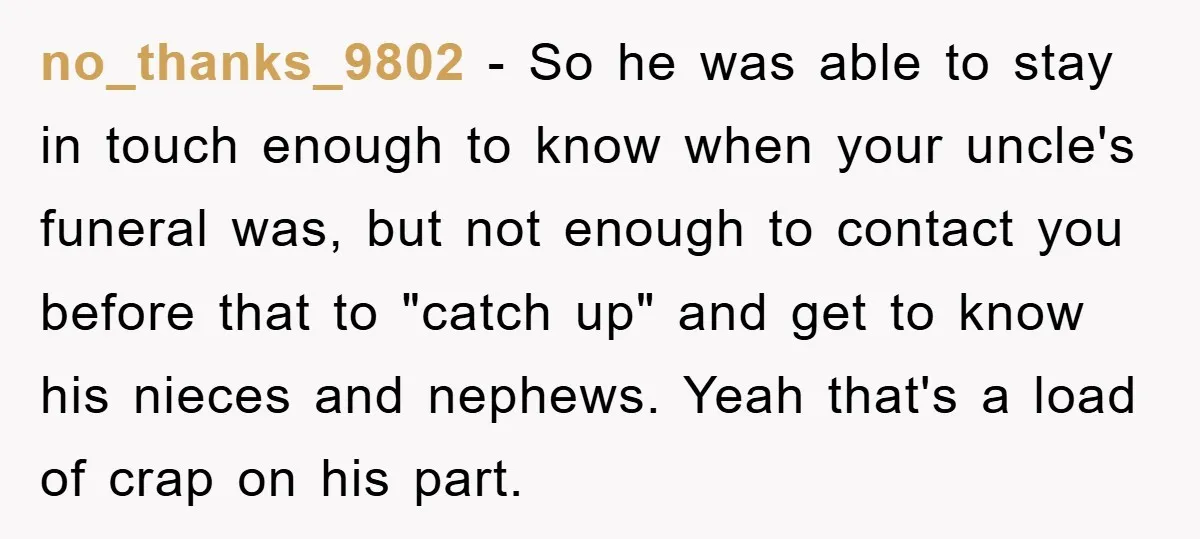 no_thanks_9802 − So he was able to stay in touch enough to know when your uncle's funeral was, but not enough to contact you before that to "catch up" and...