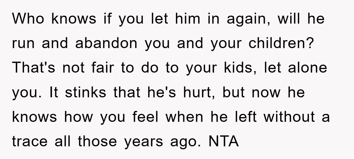 Who knows if you let him in again, will he run and abandon you and your children? That's not fair to do to your kids, let alone you. It stinks...