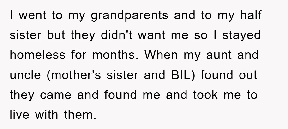 I went to my grandparents and to my half sister but they didn't want me so I stayed homeless for months. When my aunt and uncle (mother's sister and BIL)...