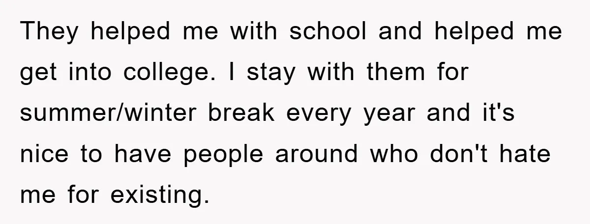 They helped me with school and helped me get into college. I stay with them for summer/winter break every year and it's nice to have people around who don't hate...