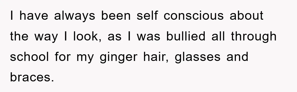 I have always been self conscious about the way I look, as I was bullied all through school for my ginger hair, glasses and braces.