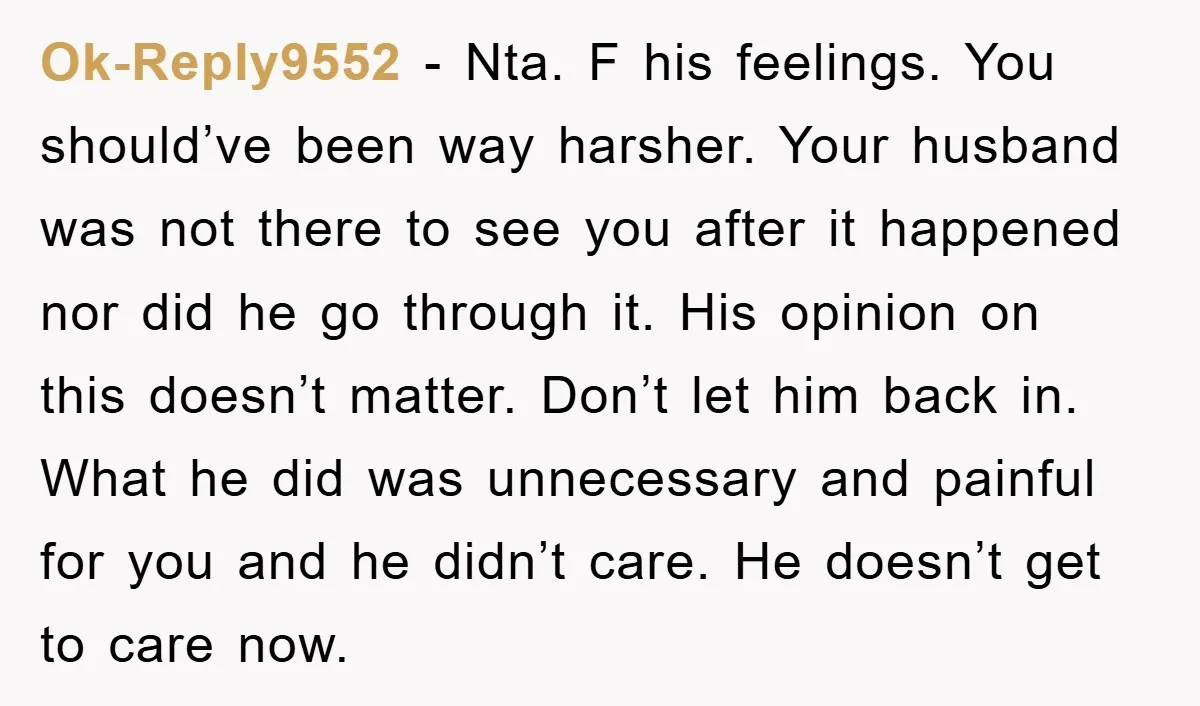 Ok-Reply9552 − Nta. F his feelings. You should’ve been way harsher. Your husband was not there to see you after it happened nor did he go through it. His opinion...