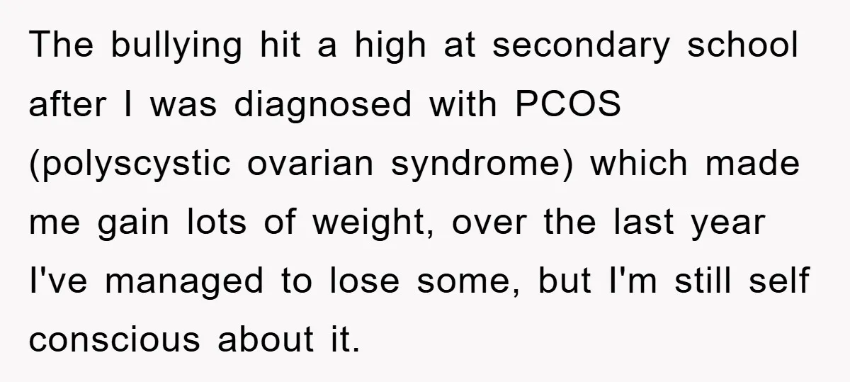 The bullying hit a high at secondary school after I was diagnosed with PCOS (polyscystic ovarian syndrome) which made me gain lots of weight, over the last year I've managed...