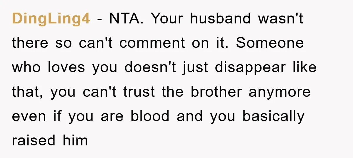 DingLing4 − NTA. Your husband wasn't there so can't comment on it. Someone who loves you doesn't just disappear like that, you can't trust the brother anymore even if you...