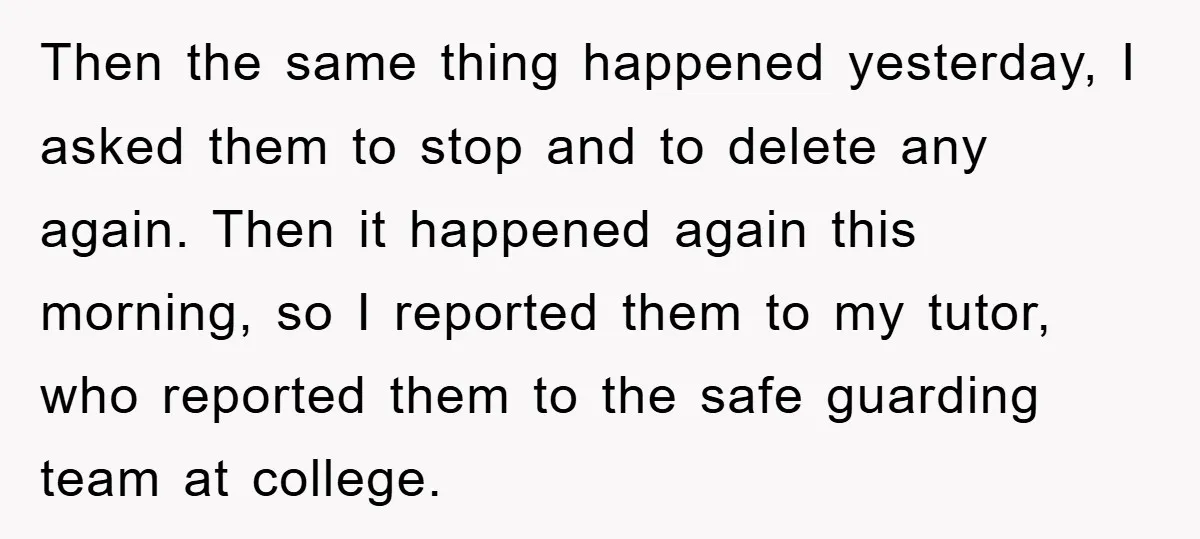 Then the same thing happened yesterday, I asked them to stop and to delete any again. Then it happened again this morning, so I reported them to my tutor, who...