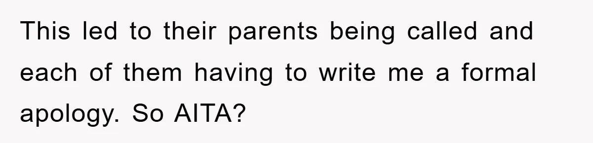 This led to their parents being called and each of them having to write me a formal apology. So AITA?