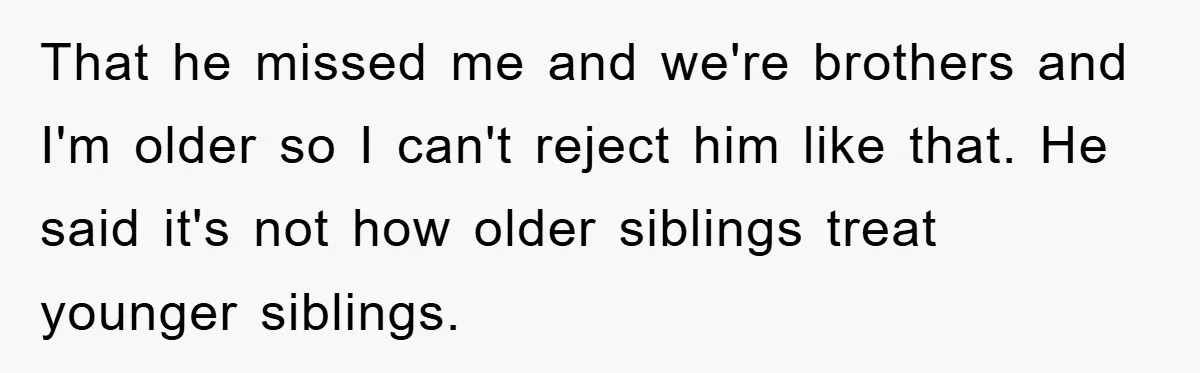 That he missed me and we're brothers and I'm older so I can't reject him like that. He said it's not how older siblings treat younger siblings.