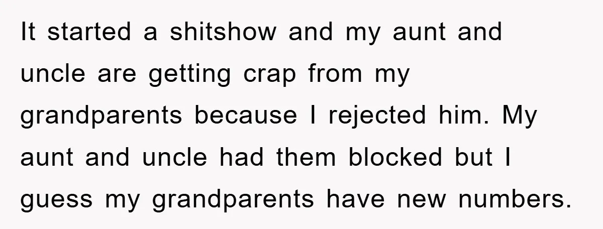 It started a shitshow and my aunt and uncle are getting crap from my grandparents because I rejected him. My aunt and uncle had them blocked but I guess my...