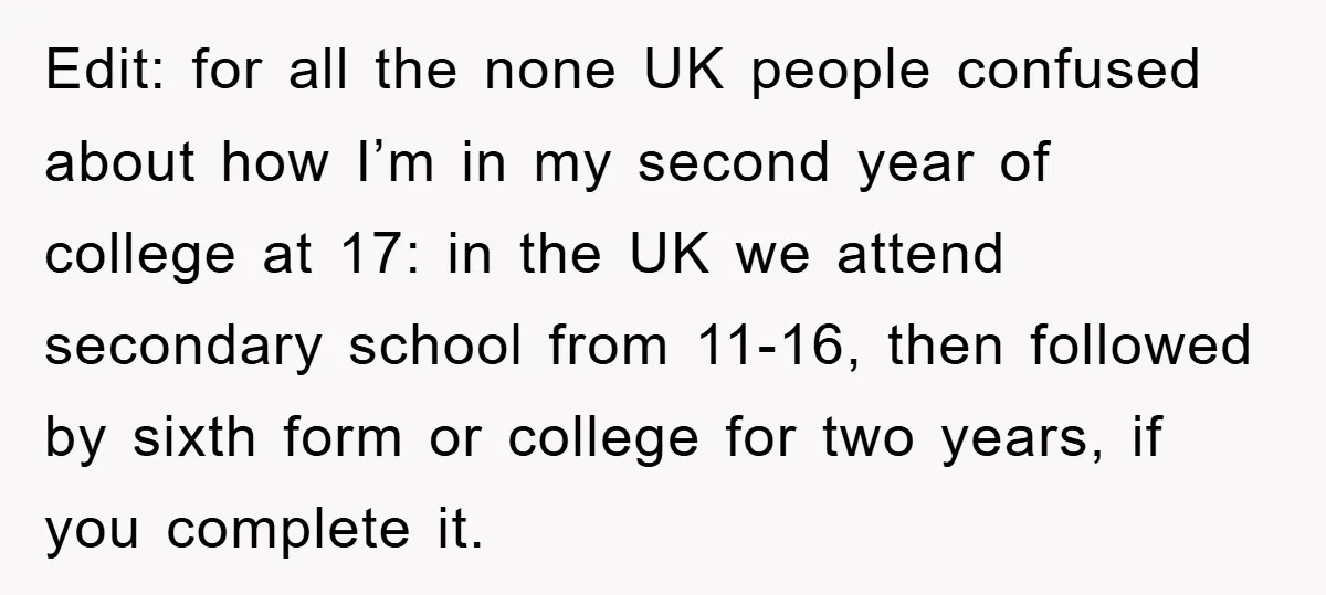 Edit: for all the none UK people confused about how I’m in my second year of college at 17: in the UK we attend secondary school from 11-16, then followed...