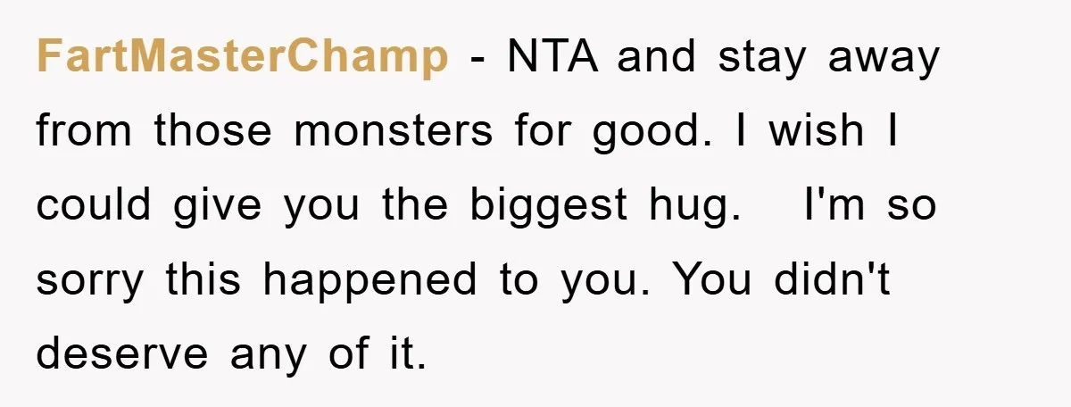 FartMasterChamp − NTA and stay away from those monsters for good. I wish I could give you the biggest hug. I'm so sorry this happened to you. You didn't deserve...