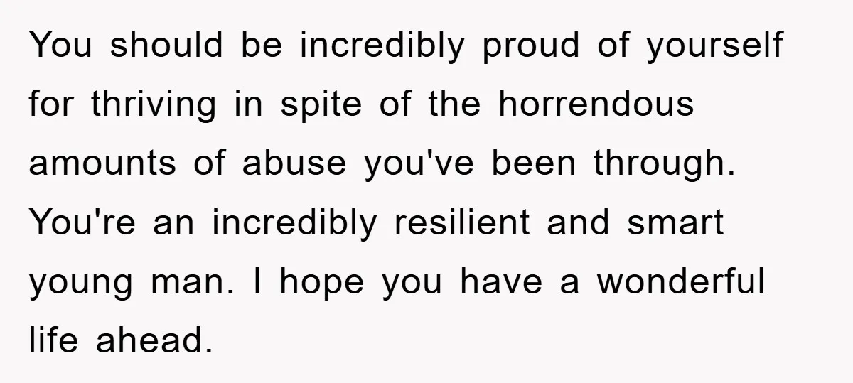 You should be incredibly proud of yourself for thriving in spite of the horrendous amounts of abuse you've been through. You're an incredibly resilient and smart young man. I hope...