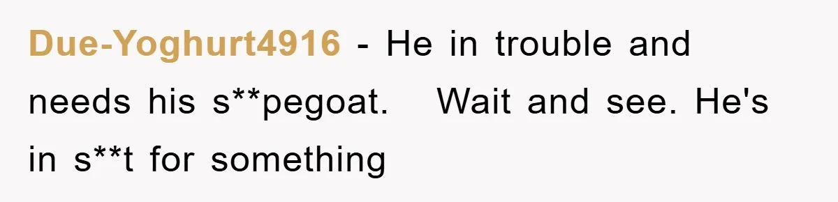 Due-Yoghurt4916 − He in trouble and needs his s**pegoat.   Wait and see. He's in s**t for something